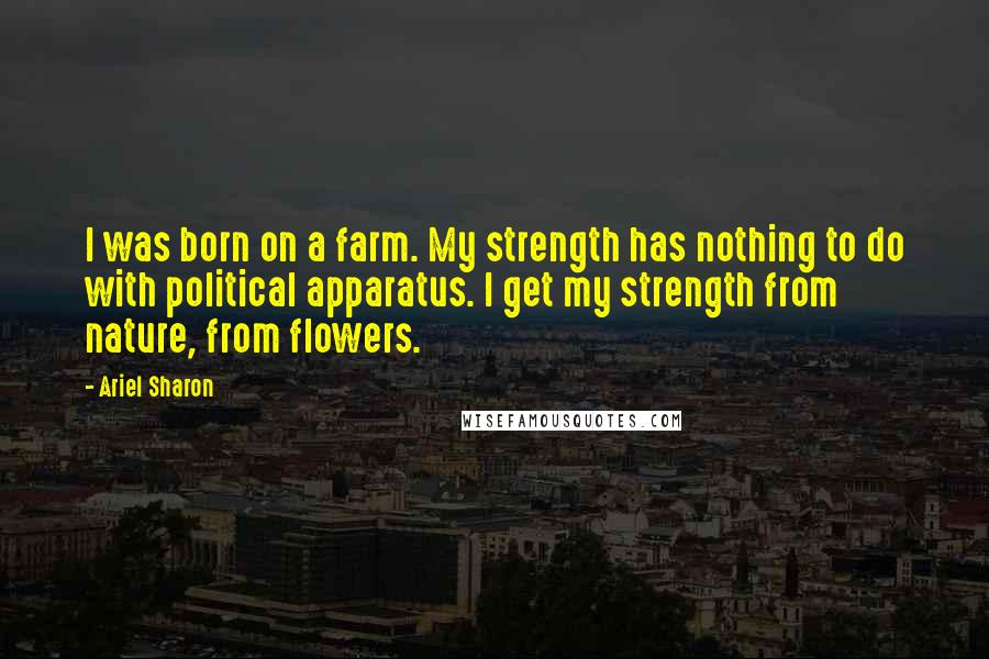 Ariel Sharon Quotes: I was born on a farm. My strength has nothing to do with political apparatus. I get my strength from nature, from flowers.