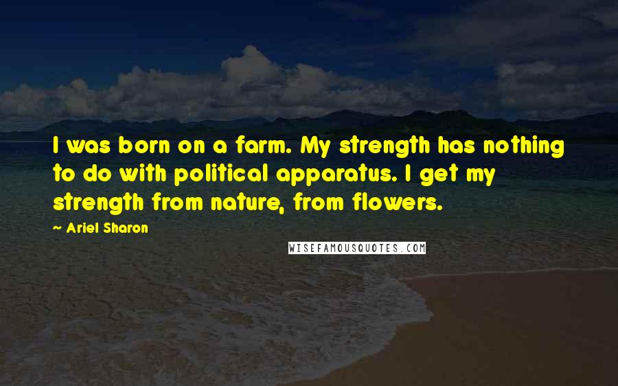Ariel Sharon Quotes: I was born on a farm. My strength has nothing to do with political apparatus. I get my strength from nature, from flowers.