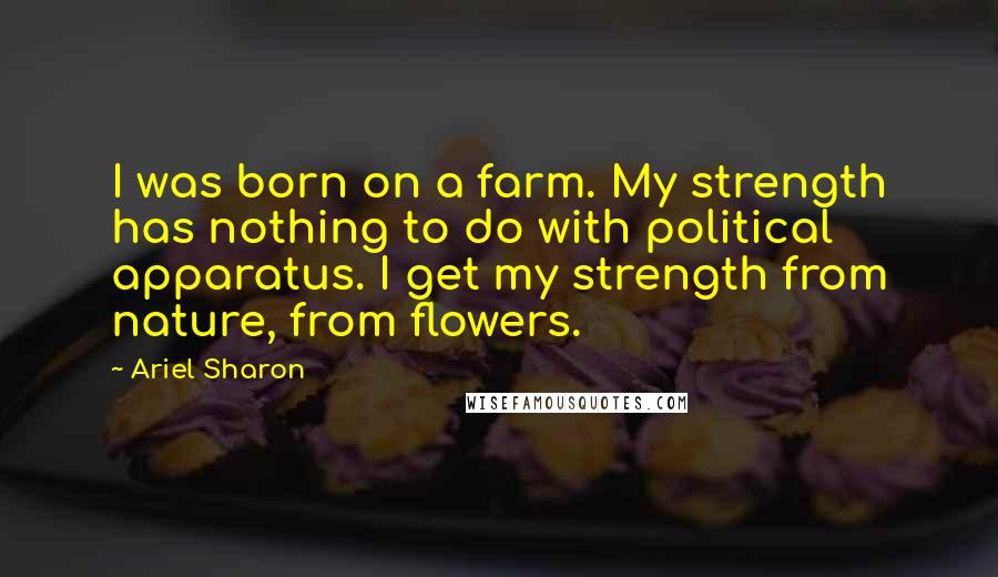 Ariel Sharon Quotes: I was born on a farm. My strength has nothing to do with political apparatus. I get my strength from nature, from flowers.