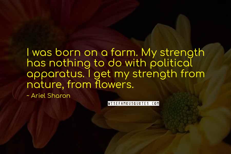 Ariel Sharon Quotes: I was born on a farm. My strength has nothing to do with political apparatus. I get my strength from nature, from flowers.