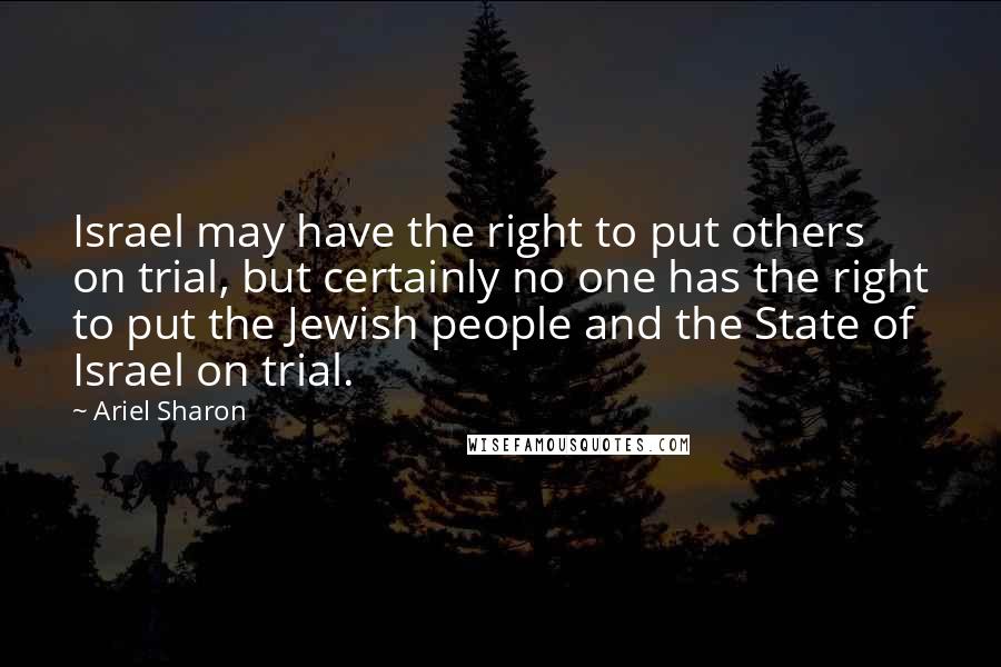 Ariel Sharon Quotes: Israel may have the right to put others on trial, but certainly no one has the right to put the Jewish people and the State of Israel on trial.