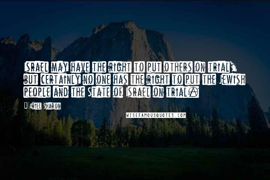 Ariel Sharon Quotes: Israel may have the right to put others on trial, but certainly no one has the right to put the Jewish people and the State of Israel on trial.