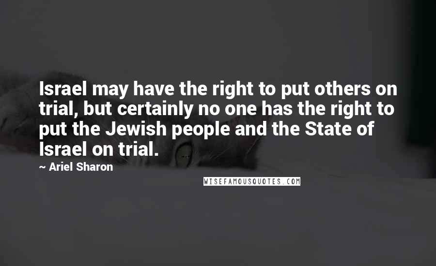 Ariel Sharon Quotes: Israel may have the right to put others on trial, but certainly no one has the right to put the Jewish people and the State of Israel on trial.