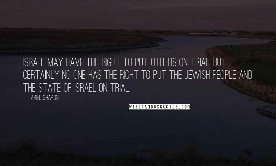 Ariel Sharon Quotes: Israel may have the right to put others on trial, but certainly no one has the right to put the Jewish people and the State of Israel on trial.