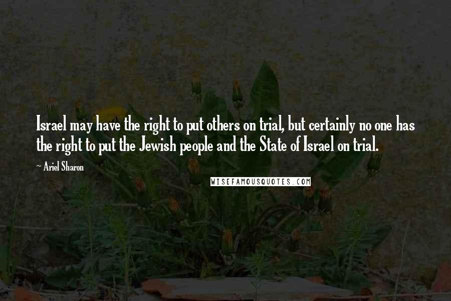 Ariel Sharon Quotes: Israel may have the right to put others on trial, but certainly no one has the right to put the Jewish people and the State of Israel on trial.
