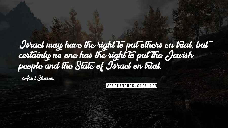 Ariel Sharon Quotes: Israel may have the right to put others on trial, but certainly no one has the right to put the Jewish people and the State of Israel on trial.