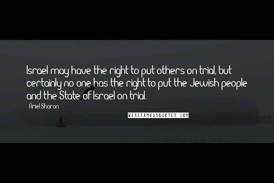 Ariel Sharon Quotes: Israel may have the right to put others on trial, but certainly no one has the right to put the Jewish people and the State of Israel on trial.