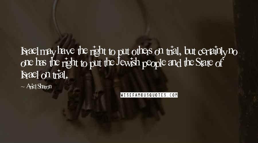 Ariel Sharon Quotes: Israel may have the right to put others on trial, but certainly no one has the right to put the Jewish people and the State of Israel on trial.