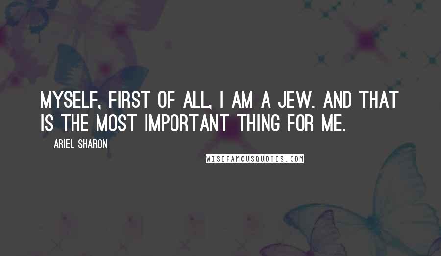 Ariel Sharon Quotes: Myself, first of all, I am a Jew. And that is the most important thing for me.