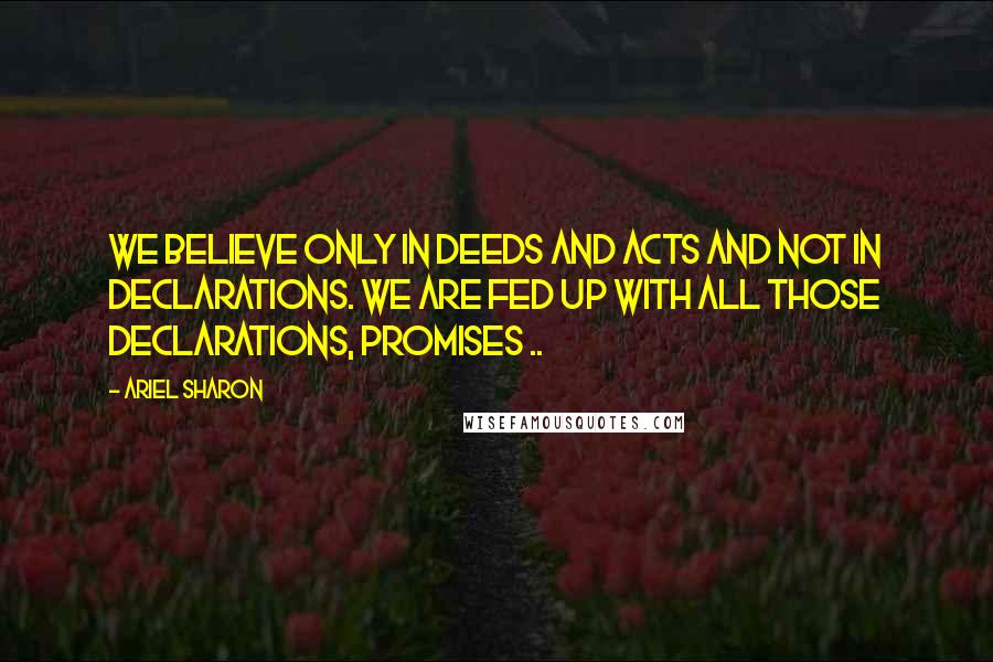 Ariel Sharon Quotes: We believe only in deeds and acts and not in declarations. We are fed up with all those declarations, promises ..