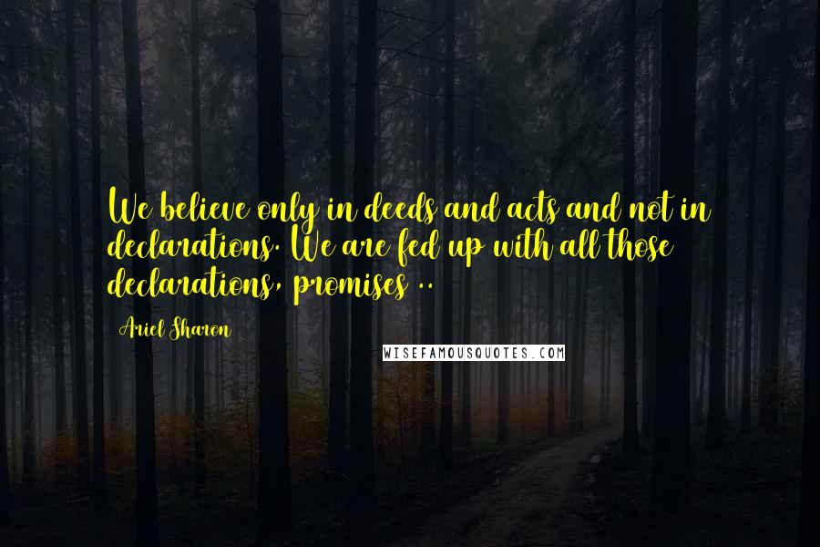 Ariel Sharon Quotes: We believe only in deeds and acts and not in declarations. We are fed up with all those declarations, promises ..