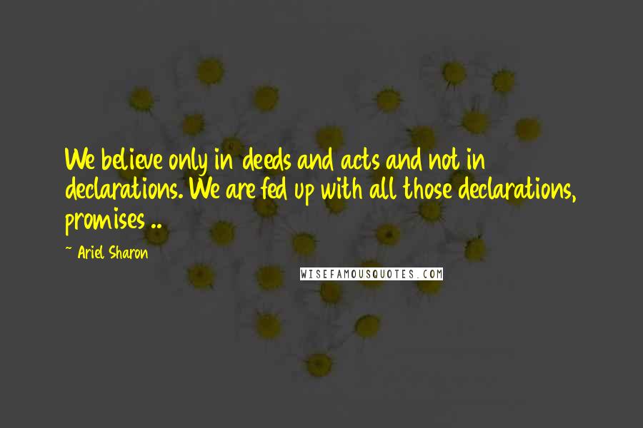 Ariel Sharon Quotes: We believe only in deeds and acts and not in declarations. We are fed up with all those declarations, promises ..