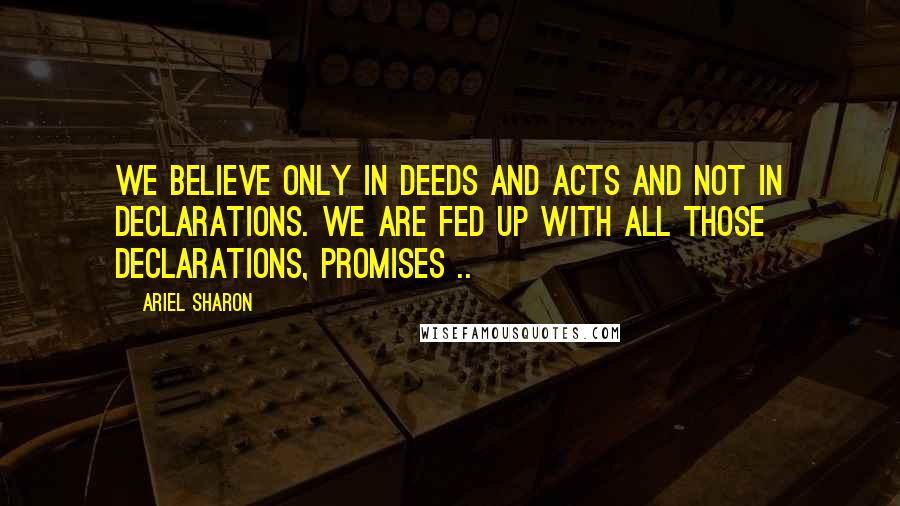 Ariel Sharon Quotes: We believe only in deeds and acts and not in declarations. We are fed up with all those declarations, promises ..