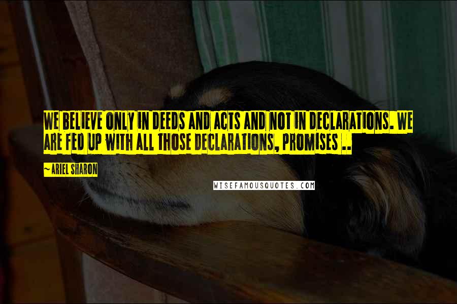 Ariel Sharon Quotes: We believe only in deeds and acts and not in declarations. We are fed up with all those declarations, promises ..