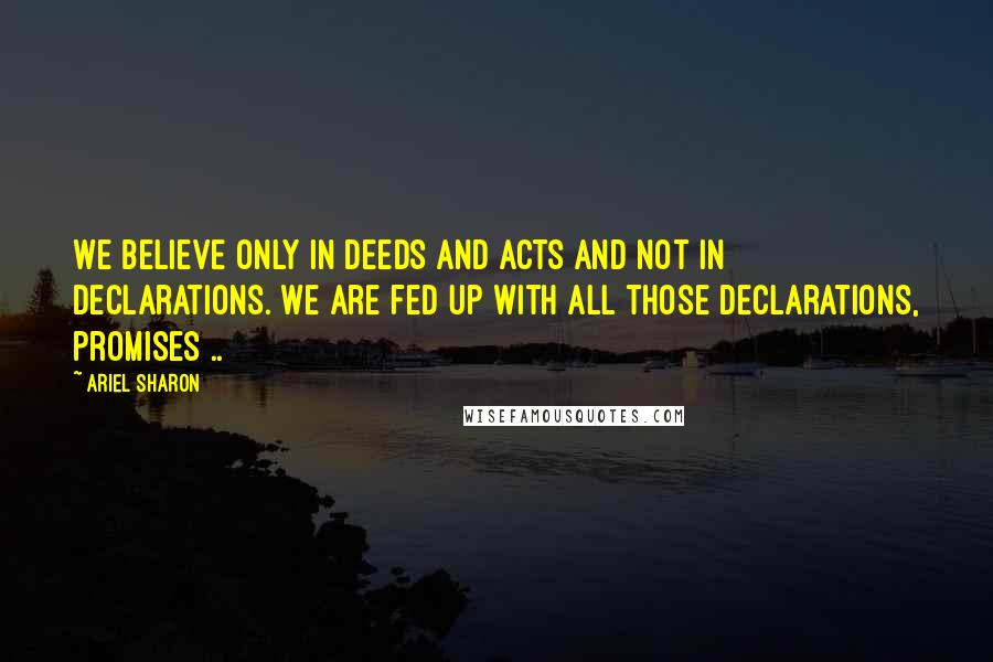 Ariel Sharon Quotes: We believe only in deeds and acts and not in declarations. We are fed up with all those declarations, promises ..