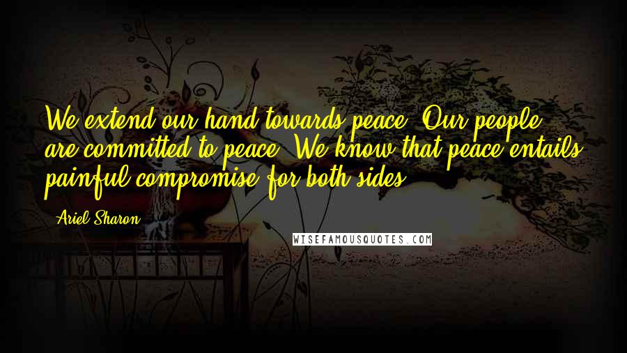 Ariel Sharon Quotes: We extend our hand towards peace. Our people are committed to peace. We know that peace entails painful compromise for both sides.