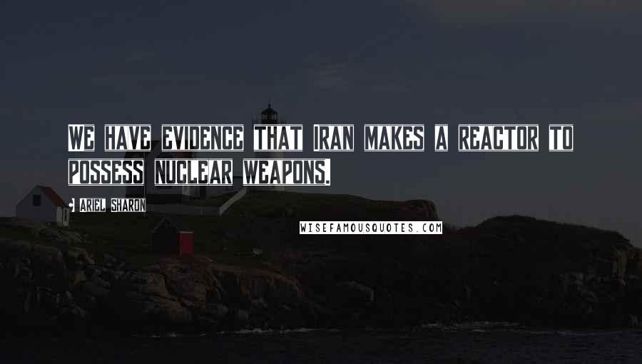 Ariel Sharon Quotes: We have evidence that Iran makes a reactor to possess nuclear weapons.