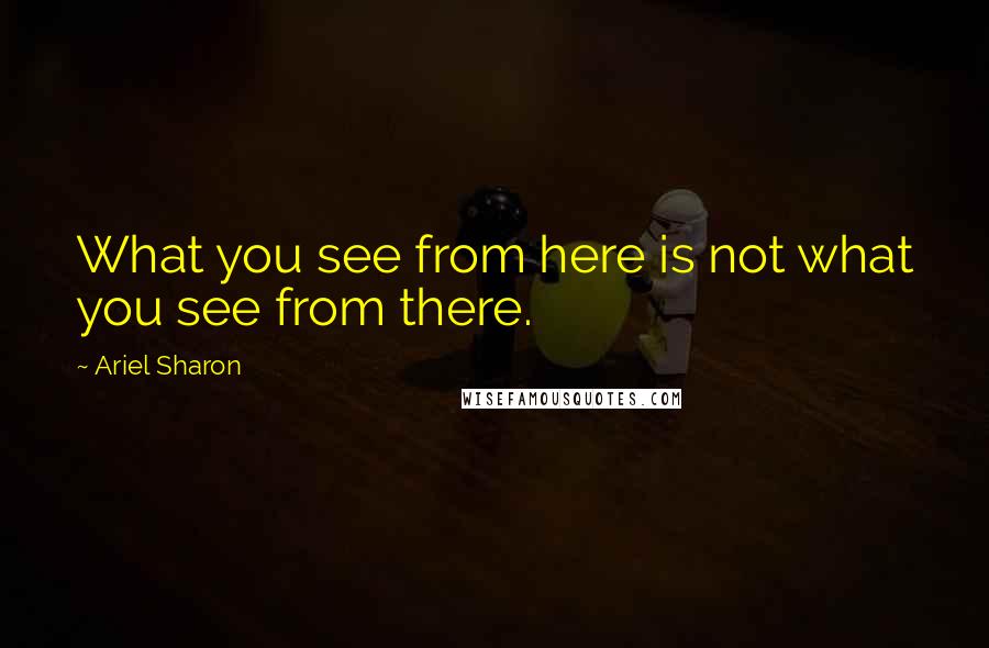 Ariel Sharon Quotes: What you see from here is not what you see from there.