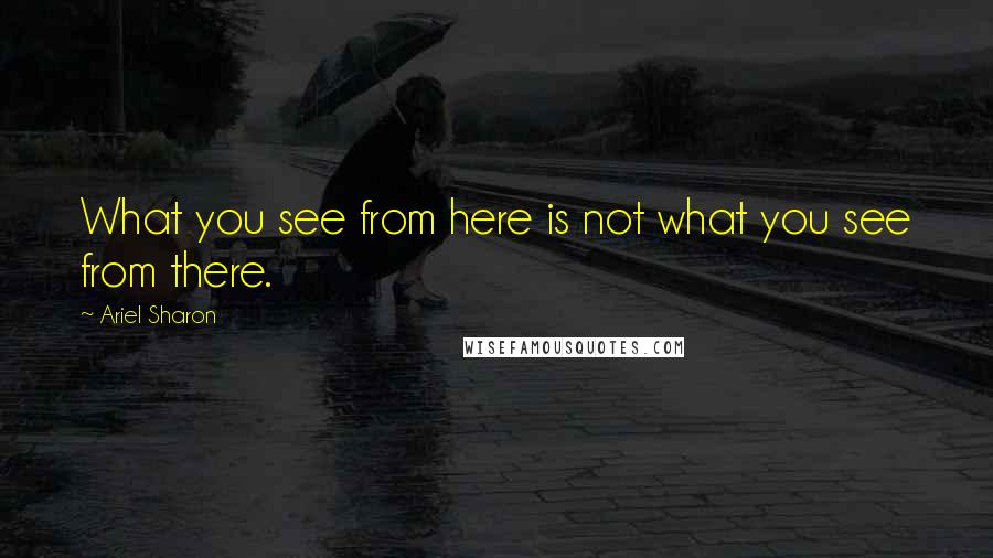 Ariel Sharon Quotes: What you see from here is not what you see from there.