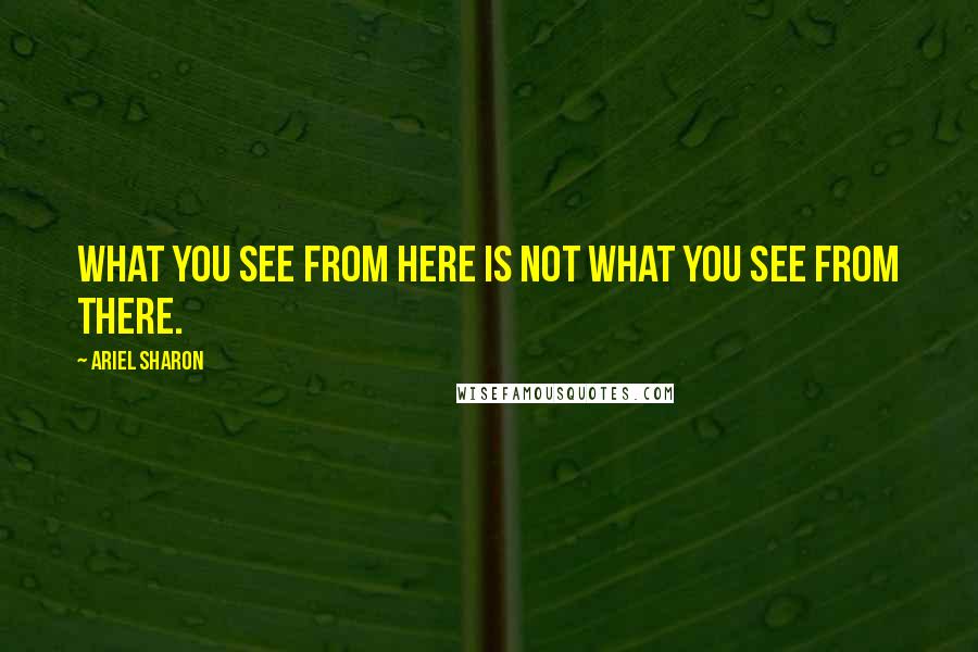 Ariel Sharon Quotes: What you see from here is not what you see from there.