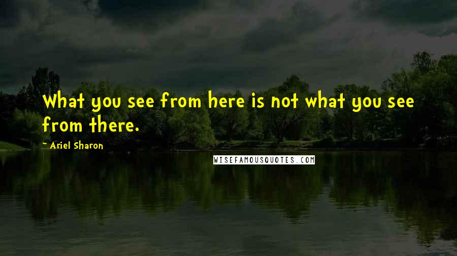 Ariel Sharon Quotes: What you see from here is not what you see from there.