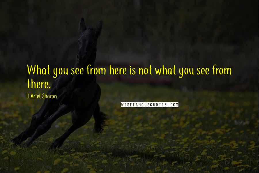 Ariel Sharon Quotes: What you see from here is not what you see from there.