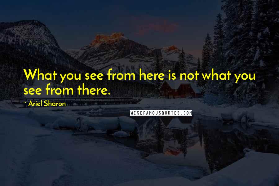 Ariel Sharon Quotes: What you see from here is not what you see from there.