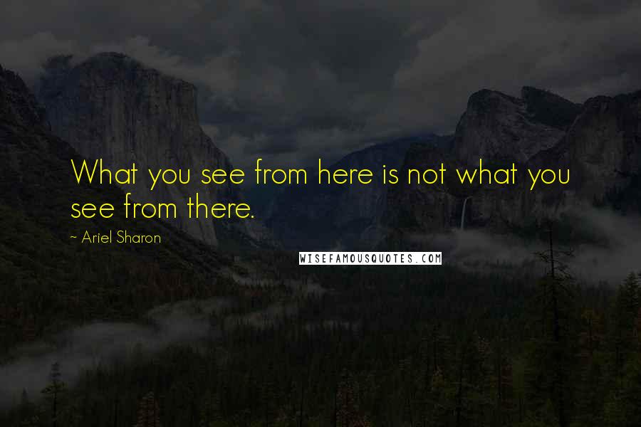 Ariel Sharon Quotes: What you see from here is not what you see from there.