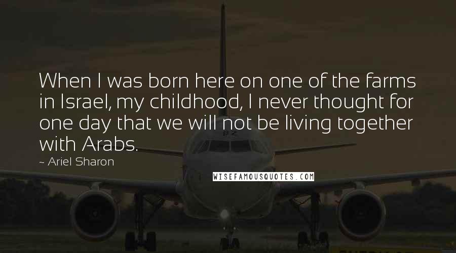 Ariel Sharon Quotes: When I was born here on one of the farms in Israel, my childhood, I never thought for one day that we will not be living together with Arabs.