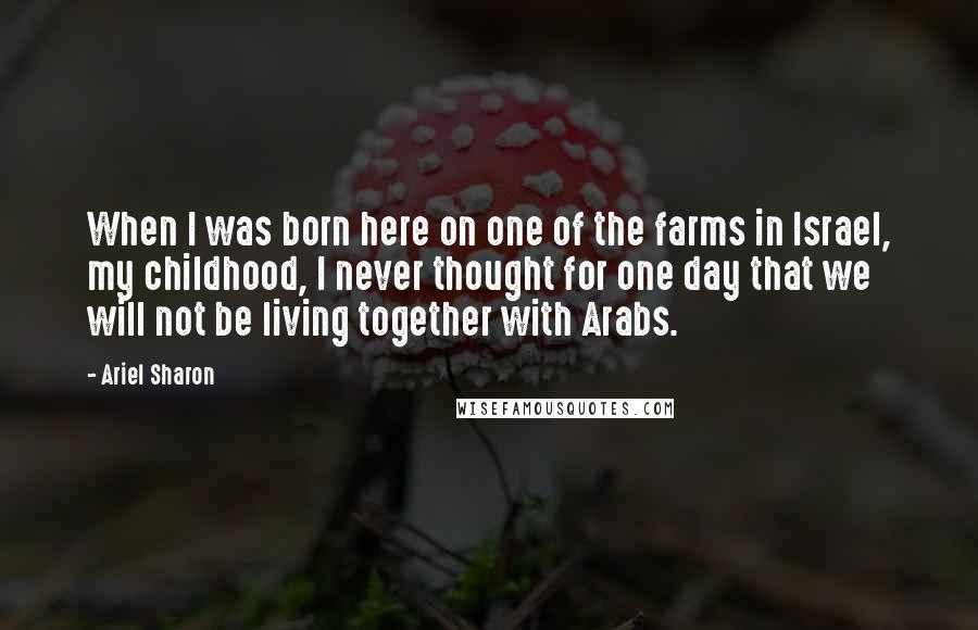 Ariel Sharon Quotes: When I was born here on one of the farms in Israel, my childhood, I never thought for one day that we will not be living together with Arabs.