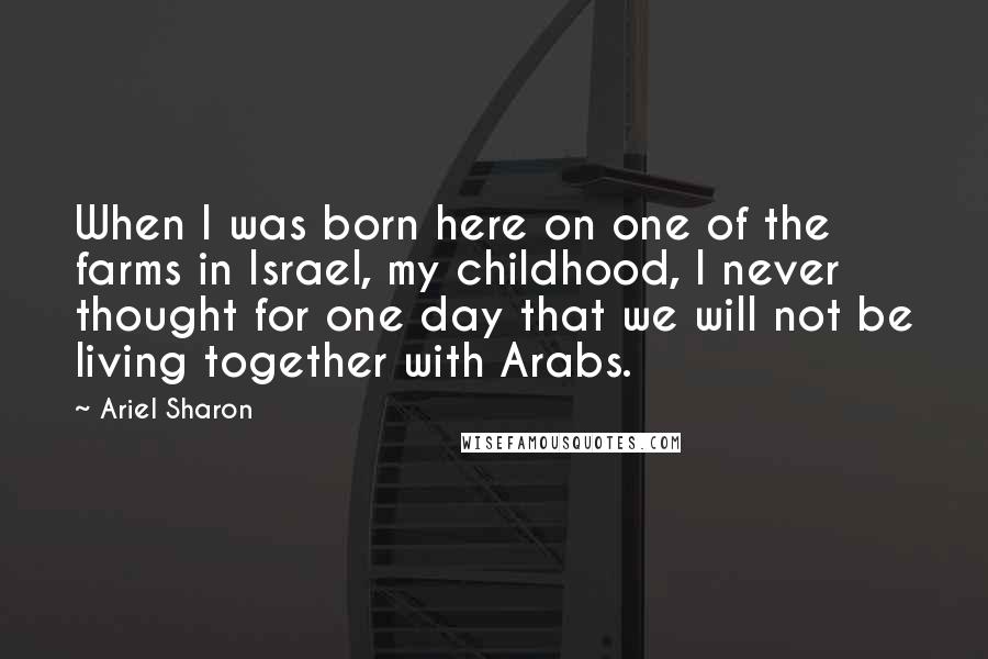 Ariel Sharon Quotes: When I was born here on one of the farms in Israel, my childhood, I never thought for one day that we will not be living together with Arabs.