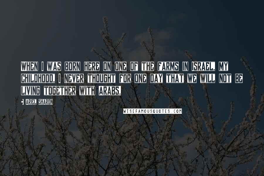 Ariel Sharon Quotes: When I was born here on one of the farms in Israel, my childhood, I never thought for one day that we will not be living together with Arabs.