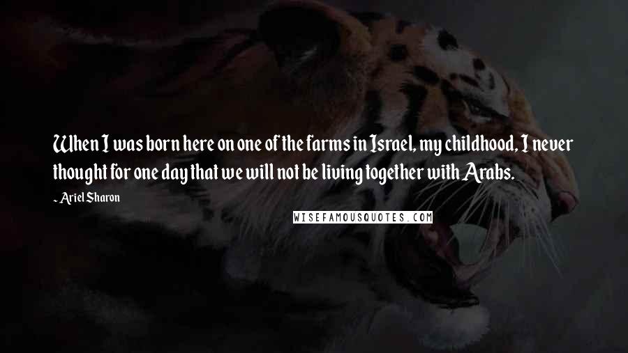 Ariel Sharon Quotes: When I was born here on one of the farms in Israel, my childhood, I never thought for one day that we will not be living together with Arabs.