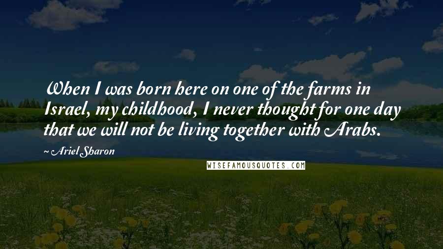 Ariel Sharon Quotes: When I was born here on one of the farms in Israel, my childhood, I never thought for one day that we will not be living together with Arabs.