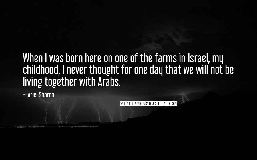 Ariel Sharon Quotes: When I was born here on one of the farms in Israel, my childhood, I never thought for one day that we will not be living together with Arabs.