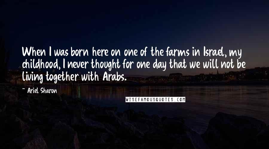 Ariel Sharon Quotes: When I was born here on one of the farms in Israel, my childhood, I never thought for one day that we will not be living together with Arabs.