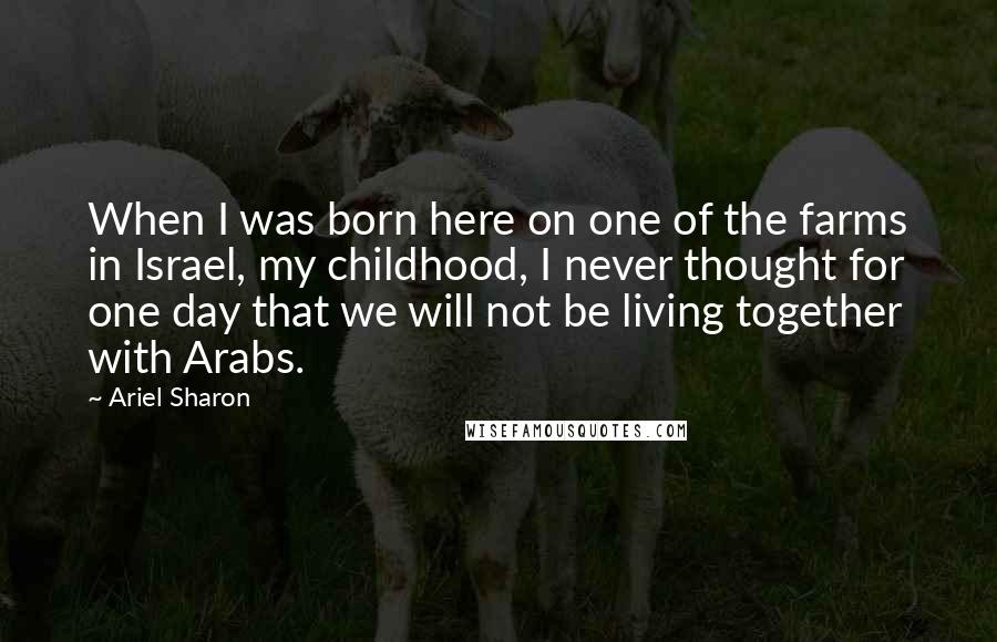 Ariel Sharon Quotes: When I was born here on one of the farms in Israel, my childhood, I never thought for one day that we will not be living together with Arabs.