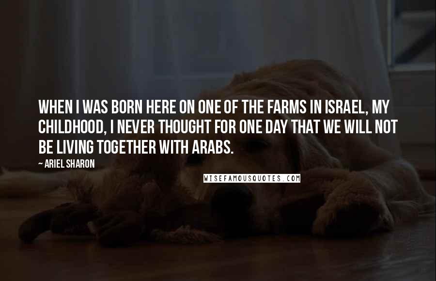 Ariel Sharon Quotes: When I was born here on one of the farms in Israel, my childhood, I never thought for one day that we will not be living together with Arabs.