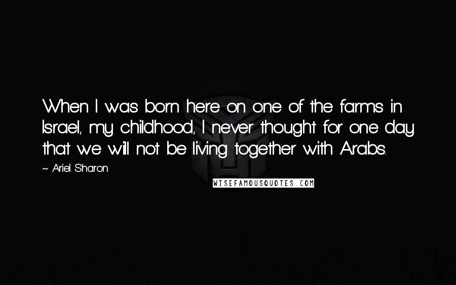 Ariel Sharon Quotes: When I was born here on one of the farms in Israel, my childhood, I never thought for one day that we will not be living together with Arabs.