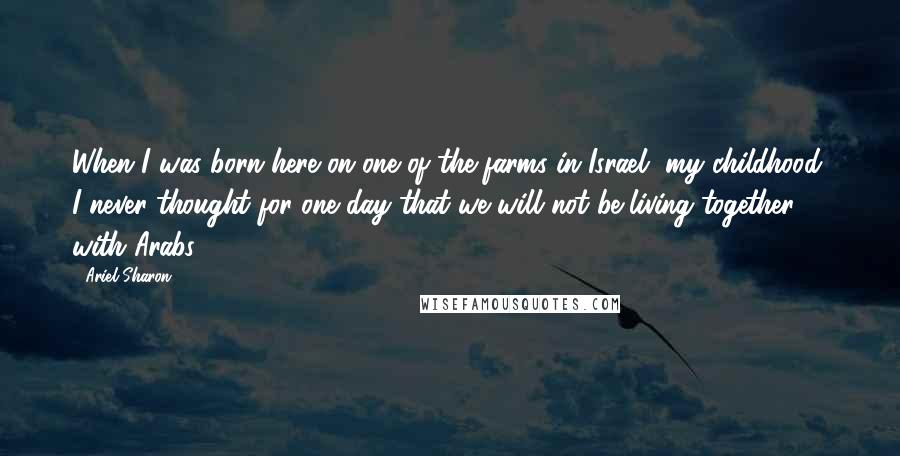 Ariel Sharon Quotes: When I was born here on one of the farms in Israel, my childhood, I never thought for one day that we will not be living together with Arabs.