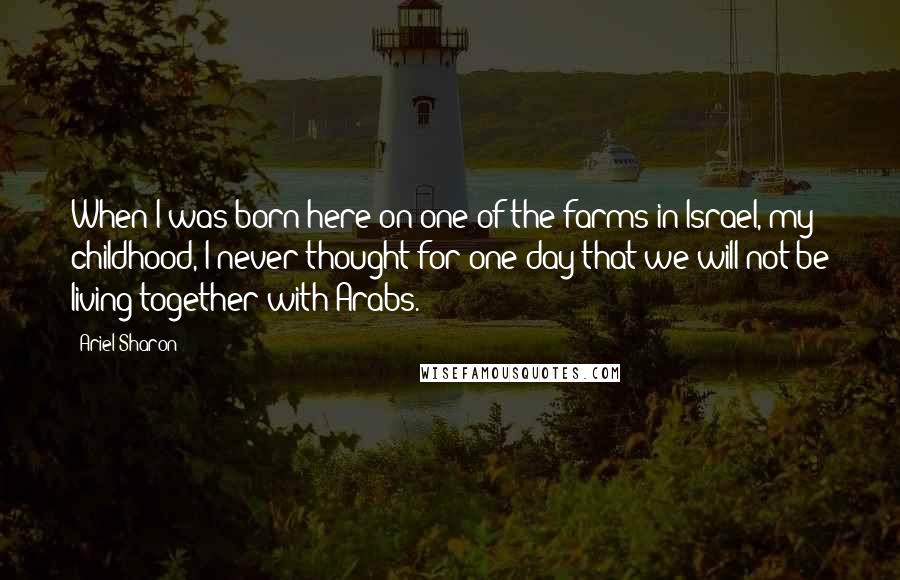 Ariel Sharon Quotes: When I was born here on one of the farms in Israel, my childhood, I never thought for one day that we will not be living together with Arabs.