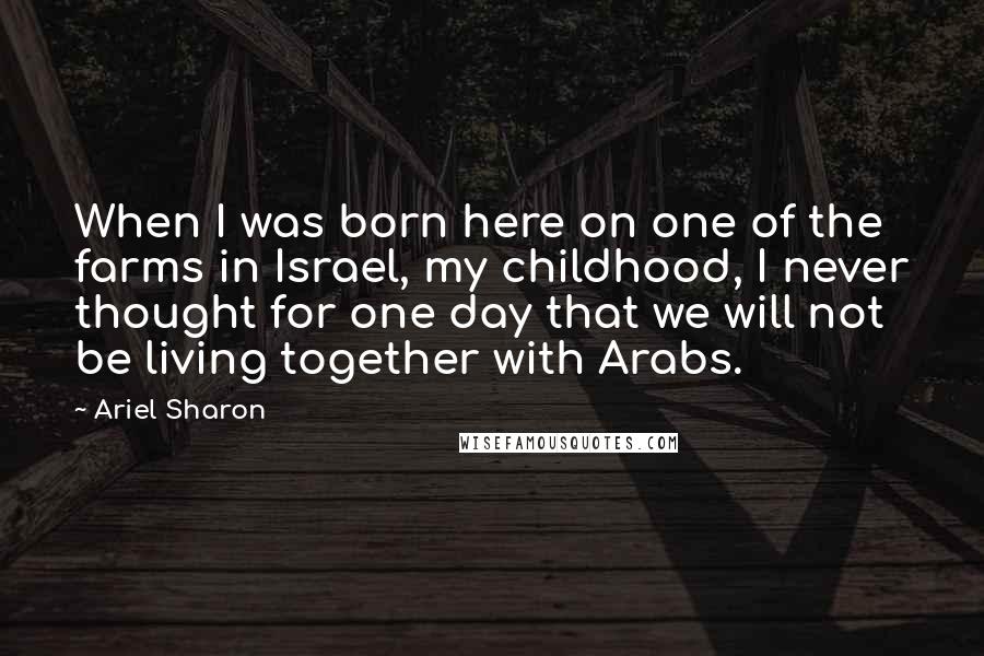 Ariel Sharon Quotes: When I was born here on one of the farms in Israel, my childhood, I never thought for one day that we will not be living together with Arabs.