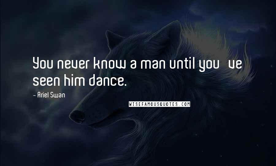 Ariel Swan Quotes: You never know a man until you've seen him dance.