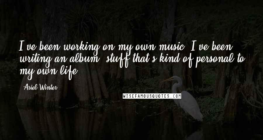 Ariel Winter Quotes: I've been working on my own music. I've been writing an album, stuff that's kind of personal to my own life.