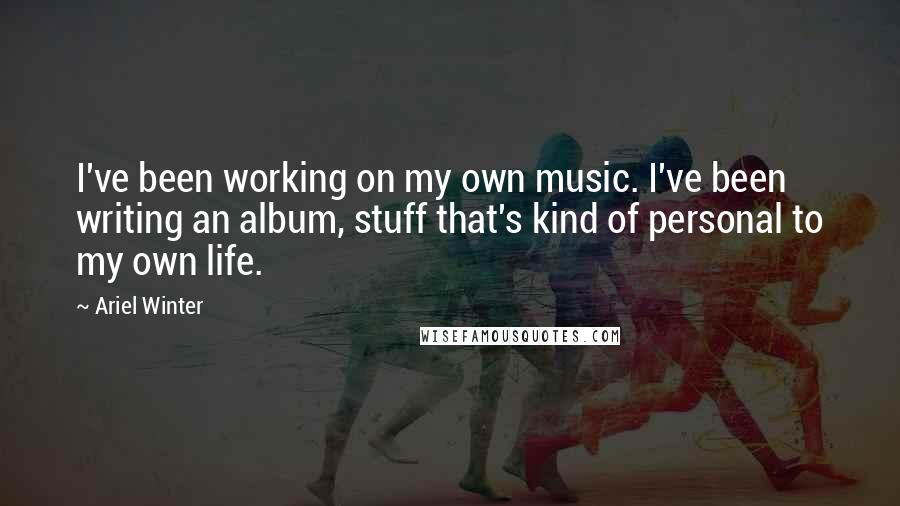 Ariel Winter Quotes: I've been working on my own music. I've been writing an album, stuff that's kind of personal to my own life.