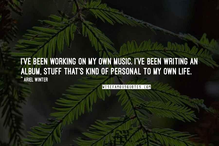 Ariel Winter Quotes: I've been working on my own music. I've been writing an album, stuff that's kind of personal to my own life.
