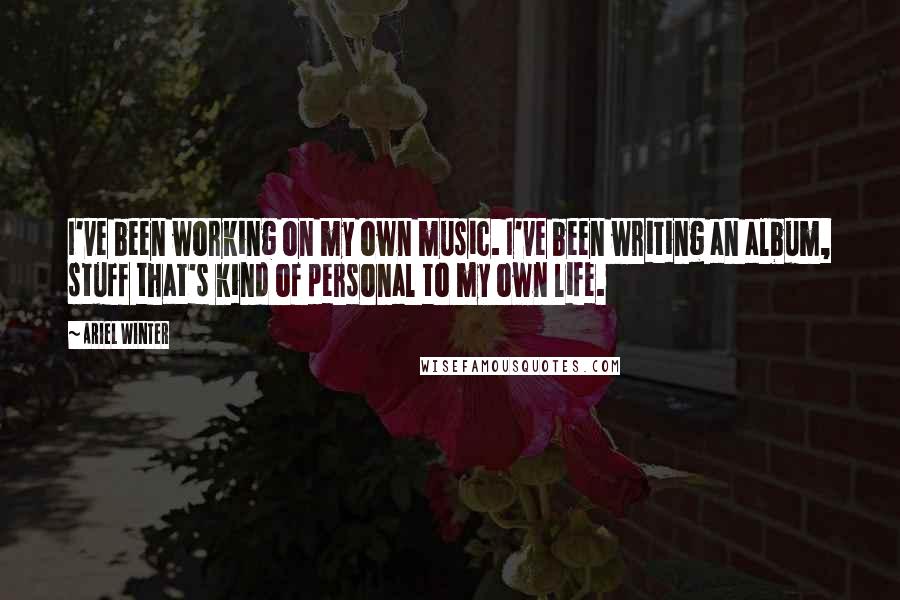 Ariel Winter Quotes: I've been working on my own music. I've been writing an album, stuff that's kind of personal to my own life.