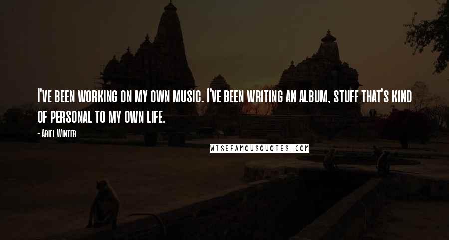 Ariel Winter Quotes: I've been working on my own music. I've been writing an album, stuff that's kind of personal to my own life.