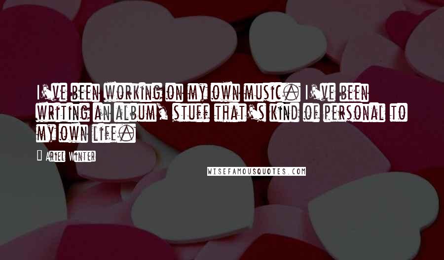 Ariel Winter Quotes: I've been working on my own music. I've been writing an album, stuff that's kind of personal to my own life.