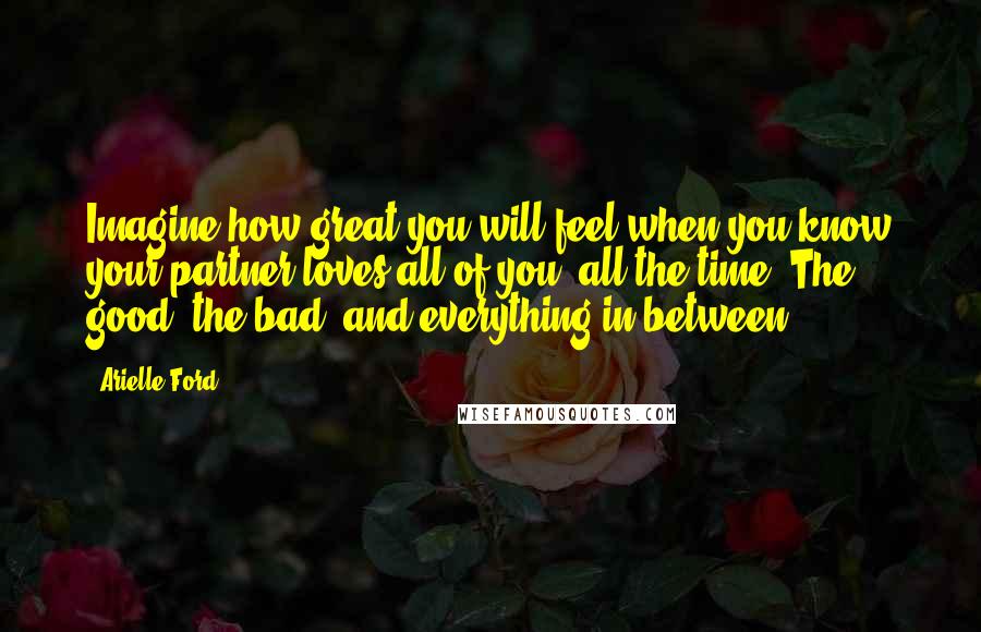 Arielle Ford Quotes: Imagine how great you will feel when you know your partner loves all of you, all the time. The good, the bad, and everything in between!